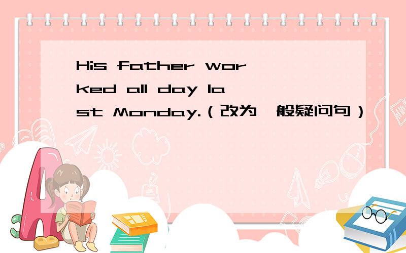 His father worked all day last Monday.（改为一般疑问句）