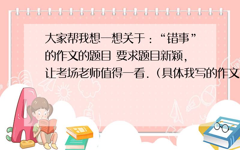 大家帮我想一想关于：“错事”的作文的题目 要求题目新颖,让考场老师值得一看.（具体我写的作文如下）.