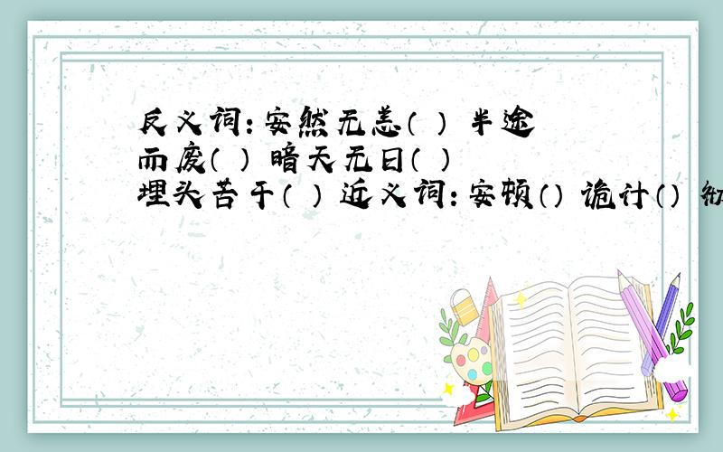 反义词：安然无恙（ ） 半途而废（ ） 暗天无日（ ） 埋头苦干（ ） 近义词：安顿（） 诡计（） 彻底（ ）