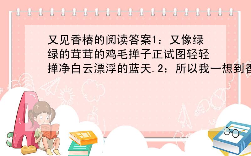 又见香椿的阅读答案1：又像绿绿的茸茸的鸡毛掸子正试图轻轻掸净白云漂浮的蓝天.2：所以我一想到香椿树的时候,就仿佛嗅到了香