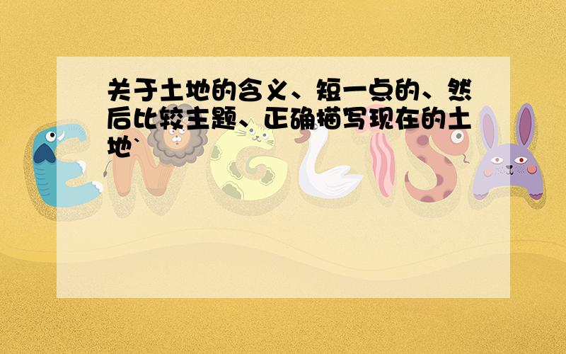 关于土地的含义、短一点的、然后比较主题、正确描写现在的土地`