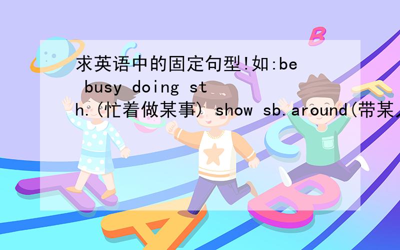 求英语中的固定句型!如:be busy doing sth.(忙着做某事) show sb.around(带某人参观)就