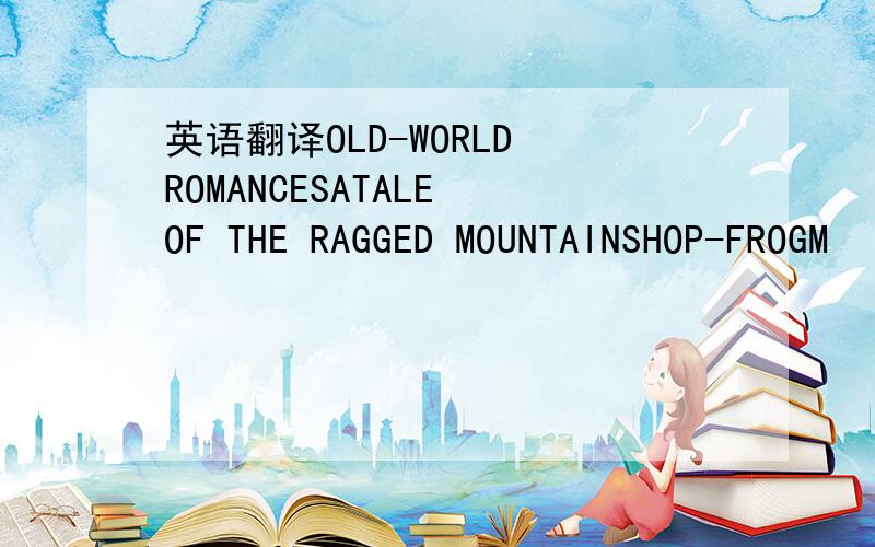 英语翻译OLD-WORLD ROMANCESATALE OF THE RAGGED MOUNTAINSHOP-FROGM