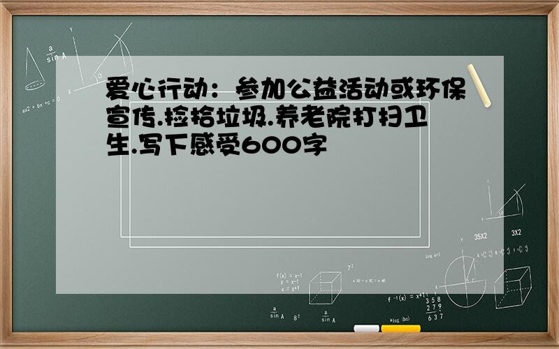 爱心行动：参加公益活动或环保宣传.捡拾垃圾.养老院打扫卫生.写下感受600字