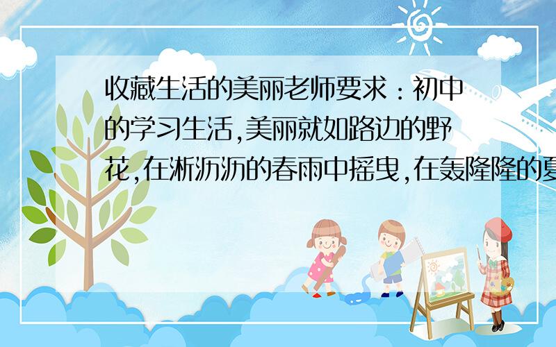 收藏生活的美丽老师要求：初中的学习生活,美丽就如路边的野花,在淅沥沥的春雨中摇曳,在轰隆隆的夏雷中绽放,在哗啦啦的秋叶中