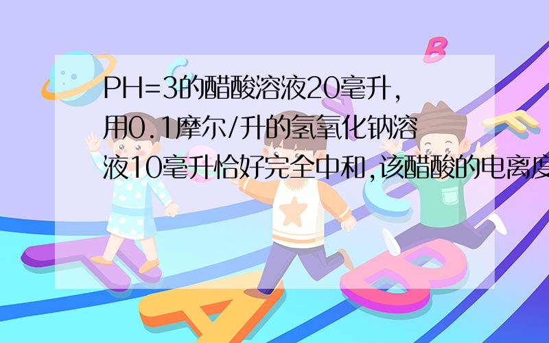 PH=3的醋酸溶液20毫升,用0.1摩尔/升的氢氧化钠溶液10毫升恰好完全中和,该醋酸的电离度是?