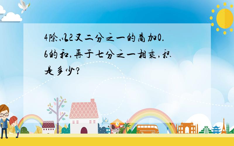 4除以2又二分之一的商加0.6的和,再于七分之一相乘,积是多少?