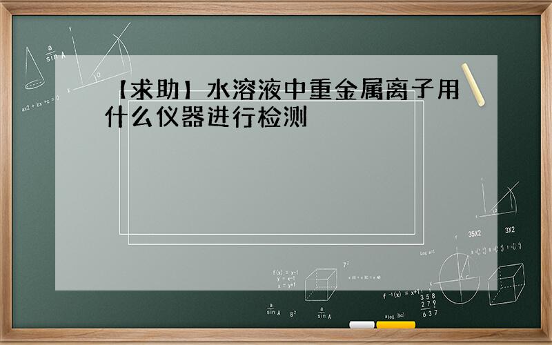 【求助】水溶液中重金属离子用什么仪器进行检测