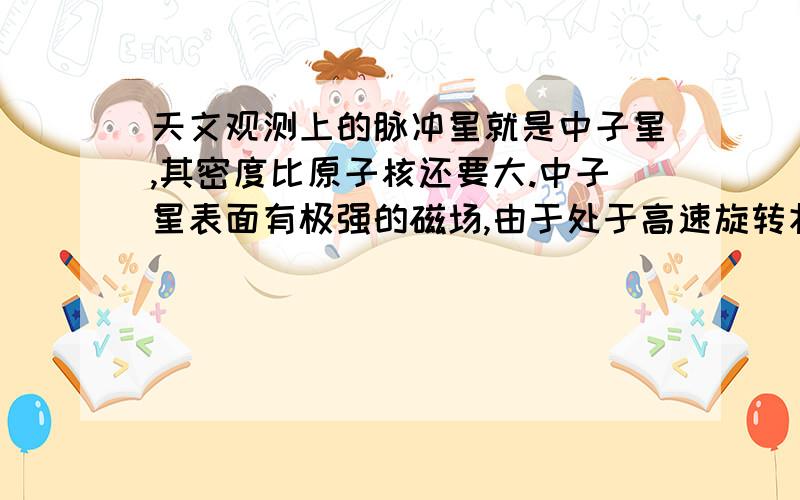 天文观测上的脉冲星就是中子星,其密度比原子核还要大.中子星表面有极强的磁场,由于处于高速旋转状态,使得它发出的电磁波辐射