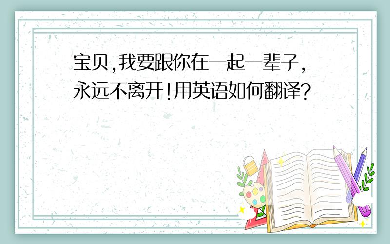 宝贝,我要跟你在一起一辈子,永远不离开!用英语如何翻译?