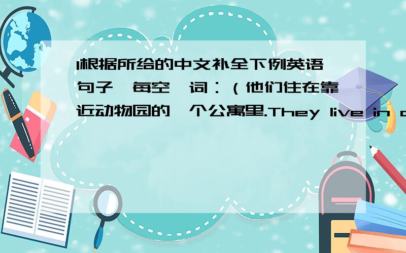 1根据所给的中文补全下例英语句子,每空一词：（他们住在靠近动物园的一个公寓里.They live in a flat[