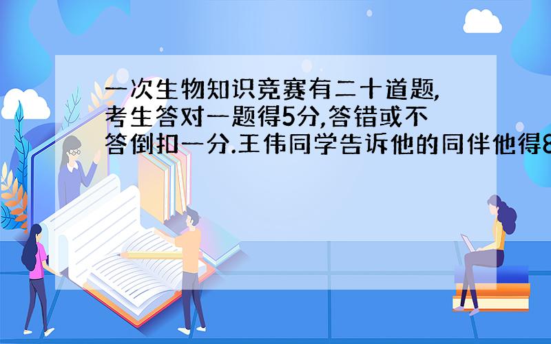 一次生物知识竞赛有二十道题,考生答对一题得5分,答错或不答倒扣一分.王伟同学告诉他的同伴他得80分,他的同伴想了想说：“