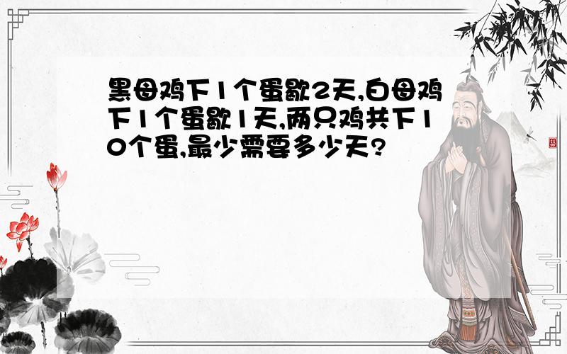 黑母鸡下1个蛋歇2天,白母鸡下1个蛋歇1天,两只鸡共下10个蛋,最少需要多少天?