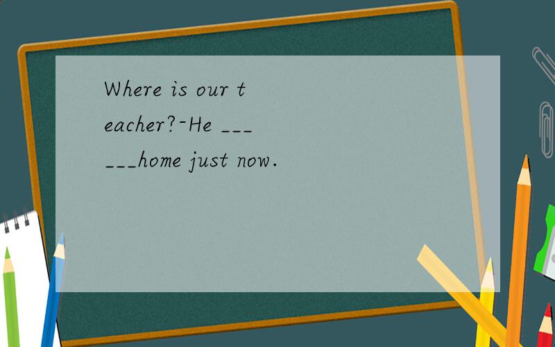 Where is our teacher?-He ______home just now.