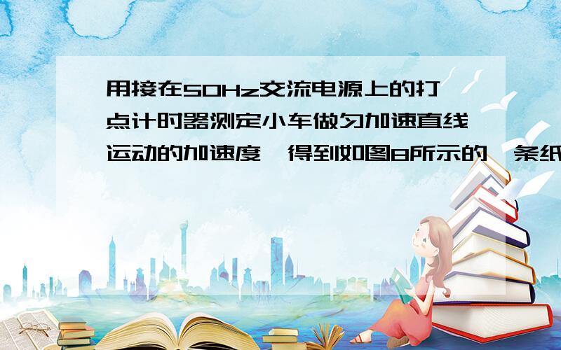 用接在50Hz交流电源上的打点计时器测定小车做匀加速直线运动的加速度,得到如图8所示的一条纸带,从比较清晰的点开始起,取