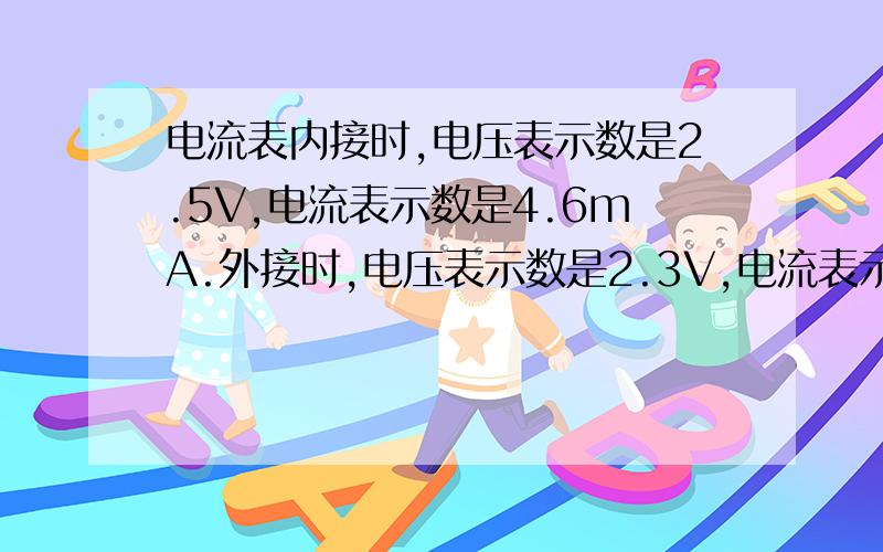 电流表内接时,电压表示数是2.5V,电流表示数是4.6mA.外接时,电压表示数是2.3V,电流表示数是5mA,问电阻的真