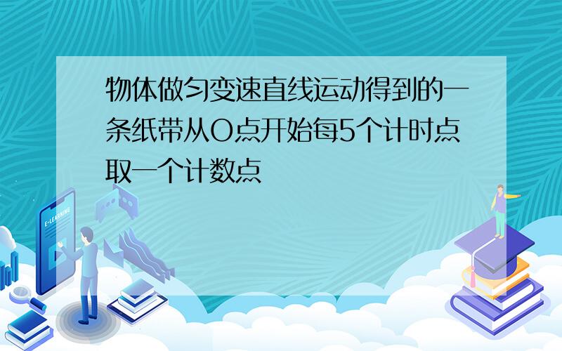 物体做匀变速直线运动得到的一条纸带从O点开始每5个计时点取一个计数点