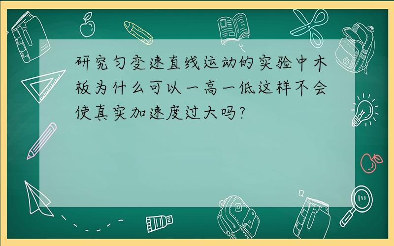 研究匀变速直线运动的实验中木板为什么可以一高一低这样不会使真实加速度过大吗?