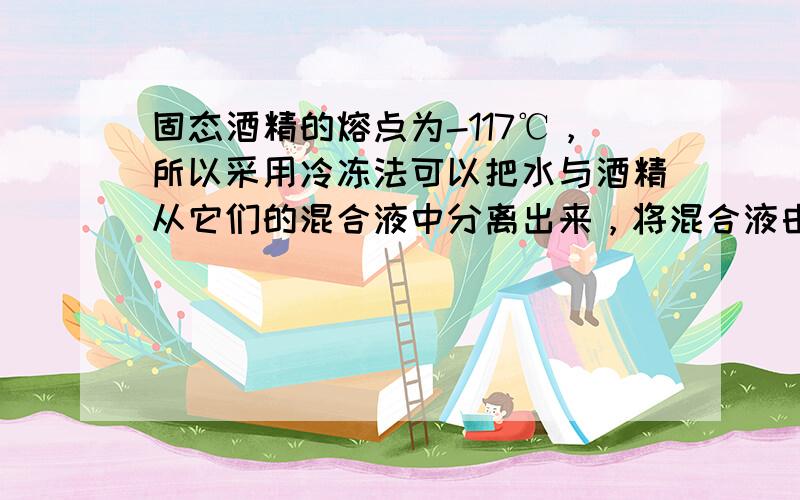 固态酒精的熔点为-117℃，所以采用冷冻法可以把水与酒精从它们的混合液中分离出来，将混合液由常温降温直至产生冰晶，首先分