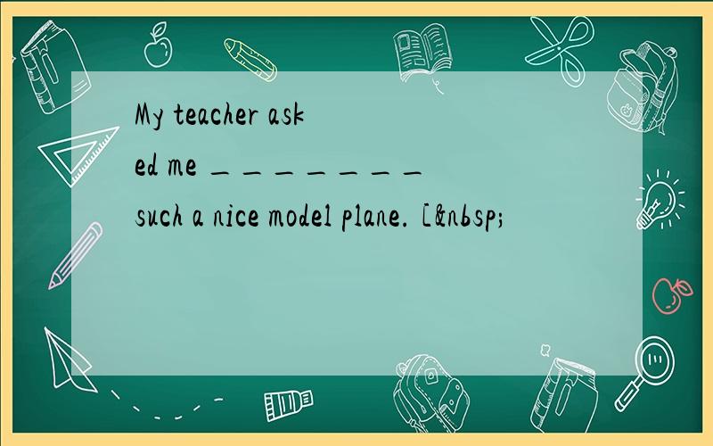 My teacher asked me _______ such a nice model plane. [ 