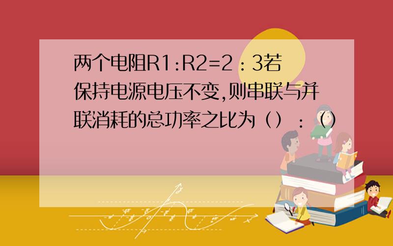 两个电阻R1:R2=2：3若保持电源电压不变,则串联与并联消耗的总功率之比为（）：（）