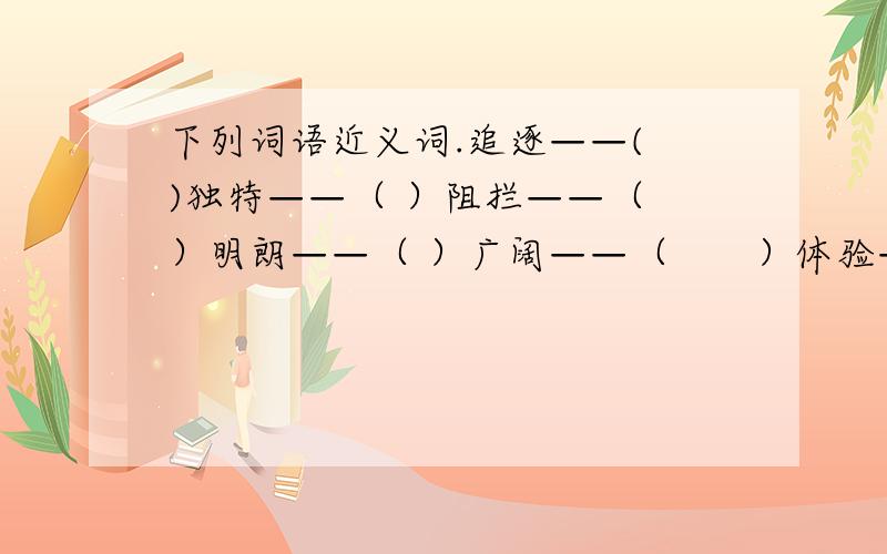 下列词语近义词.追逐——( )独特——（ ）阻拦——（ ）明朗——（ ）广阔——（　　）体验——（　　　）