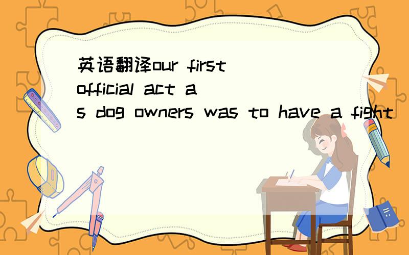 英语翻译our first official act as dog owners was to have a fight