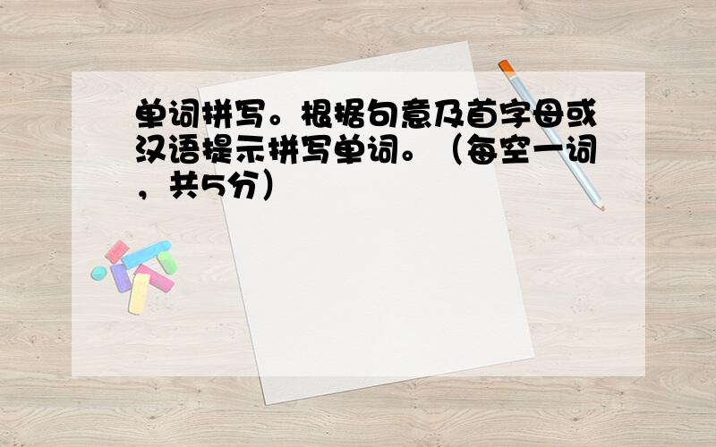 单词拼写。根据句意及首字母或汉语提示拼写单词。（每空一词，共5分）