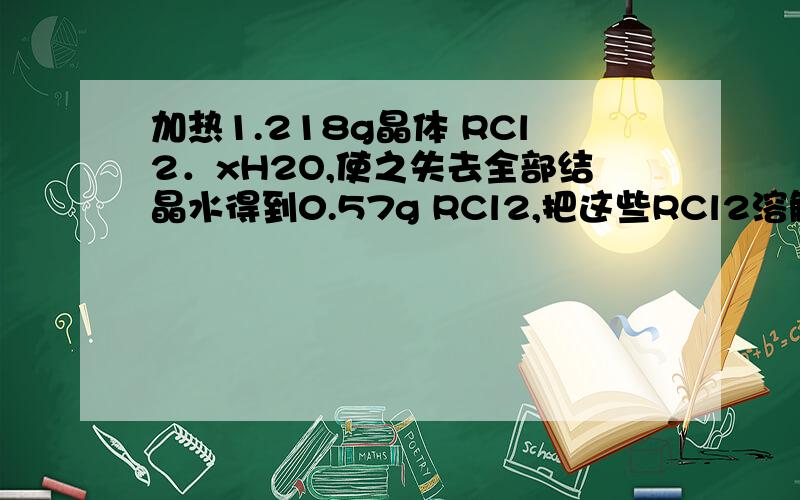 加热1.218g晶体 RCl2．xH2O,使之失去全部结晶水得到0.57g RCl2,把这些RCl2溶解于水配成200m