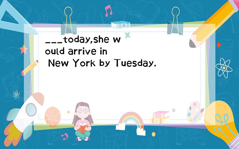 ___today,she would arrive in New York by Tuesday.