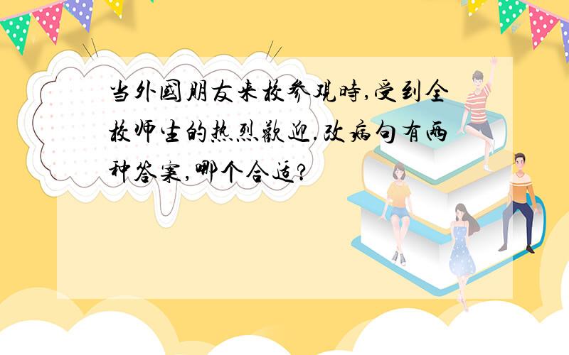 当外国朋友来校参观时,受到全校师生的热烈欢迎.改病句有两种答案,哪个合适?