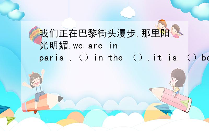 我们正在巴黎街头漫步,那里阳光明媚.we are in paris ,（）in the （）.it is （）beaut