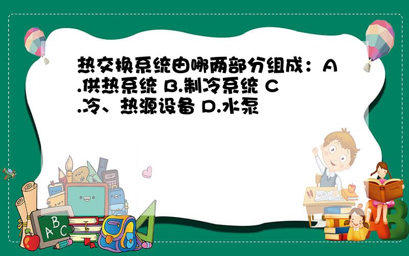 热交换系统由哪两部分组成：A.供热系统 B.制冷系统 C.冷、热源设备 D.水泵