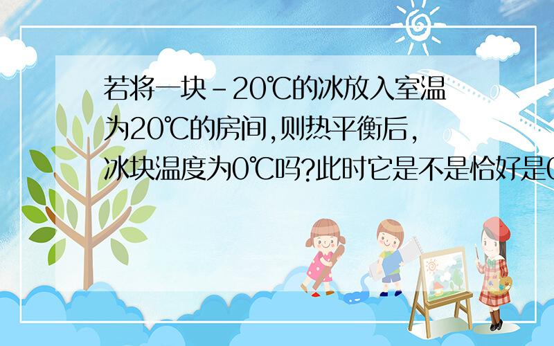 若将一块-20℃的冰放入室温为20℃的房间,则热平衡后,冰块温度为0℃吗?此时它是不是恰好是0℃的冰?