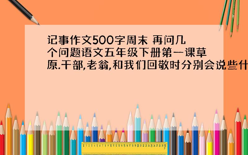 记事作文500字周末 再问几个问题语文五年级下册第一课草原.干部,老翁,和我们回敬时分别会说些什么?第三课白杨.爸爸的微