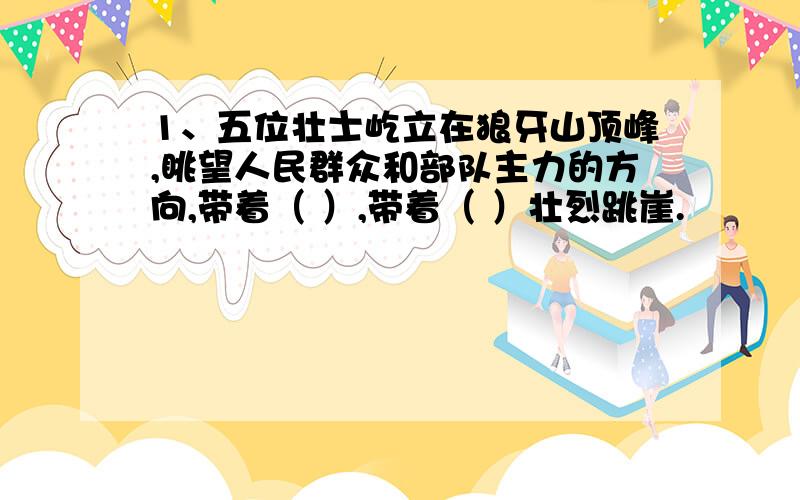 1、五位壮士屹立在狼牙山顶峰,眺望人民群众和部队主力的方向,带着（ ）,带着（ ）壮烈跳崖.