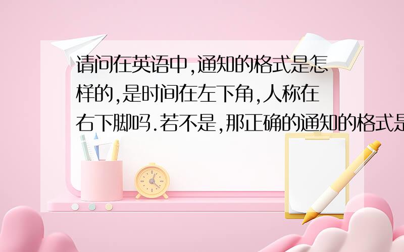 请问在英语中,通知的格式是怎样的,是时间在左下角,人称在右下脚吗.若不是,那正确的通知的格式是怎样的.请速回答.非常感谢