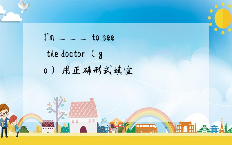 l'm ___ to see the doctor (go) 用正确形式填空