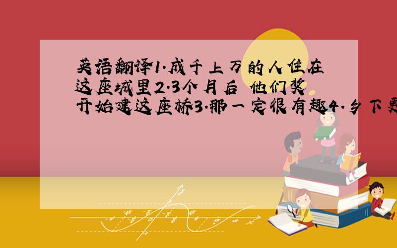 英语翻译1.成千上万的人住在这座城里2.3个月后 他们奖开始建这座桥3.那一定很有趣4.乡下更安静 天更蓝5.汤姆是所有