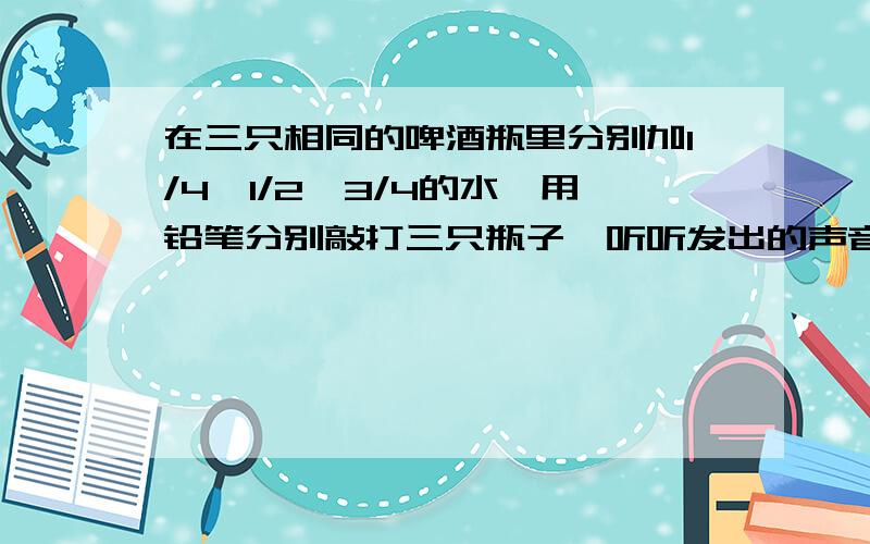 在三只相同的啤酒瓶里分别加1/4,1/2,3/4的水,用铅笔分别敲打三只瓶子,听听发出的声音不同是为什么?