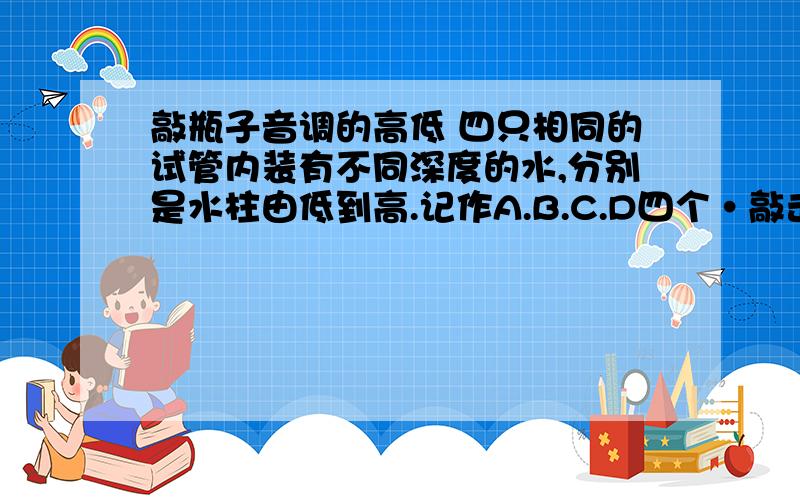 敲瓶子音调的高低 四只相同的试管内装有不同深度的水,分别是水柱由低到高.记作A.B.C.D四个·敲击试管则发出的声音音调