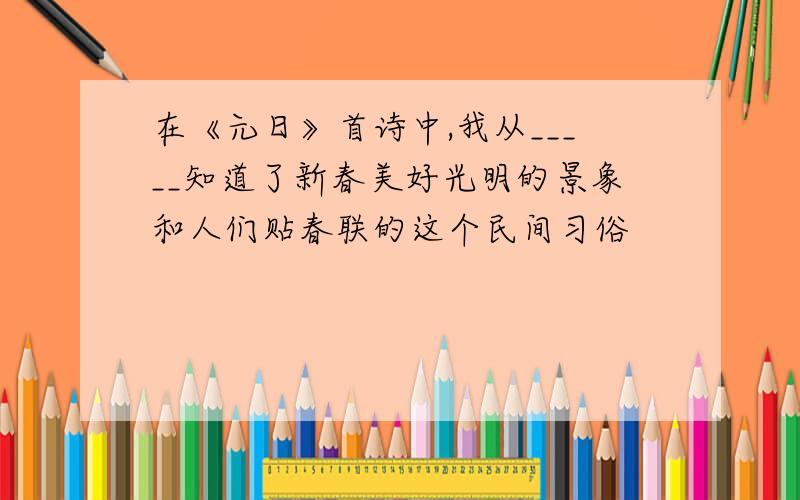 在《元日》首诗中,我从_____知道了新春美好光明的景象和人们贴春联的这个民间习俗