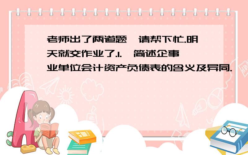 老师出了两道题,请帮下忙.明天就交作业了.1.,简述企事业单位会计资产负债表的含义及异同.