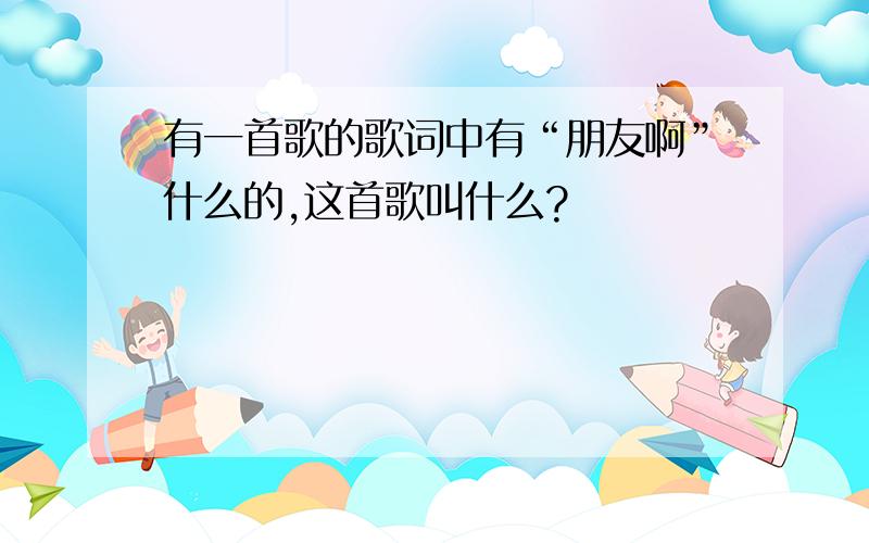 有一首歌的歌词中有“朋友啊”什么的,这首歌叫什么?