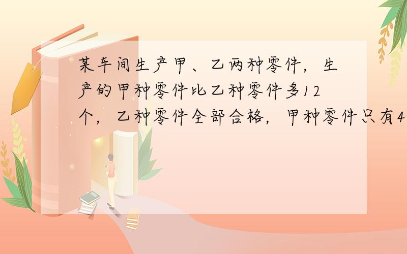 某车间生产甲、乙两种零件，生产的甲种零件比乙种零件多12个，乙种零件全部合格，甲种零件只有45