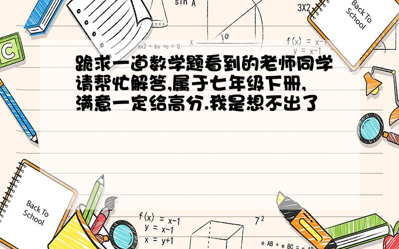 跪求一道数学题看到的老师同学请帮忙解答,属于七年级下册,满意一定给高分.我是想不出了