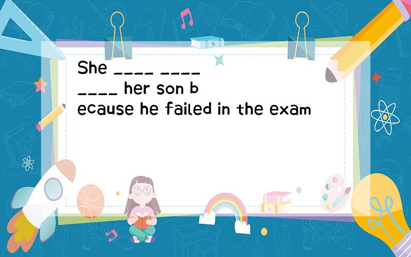 She ____ ____ ____ her son because he failed in the exam