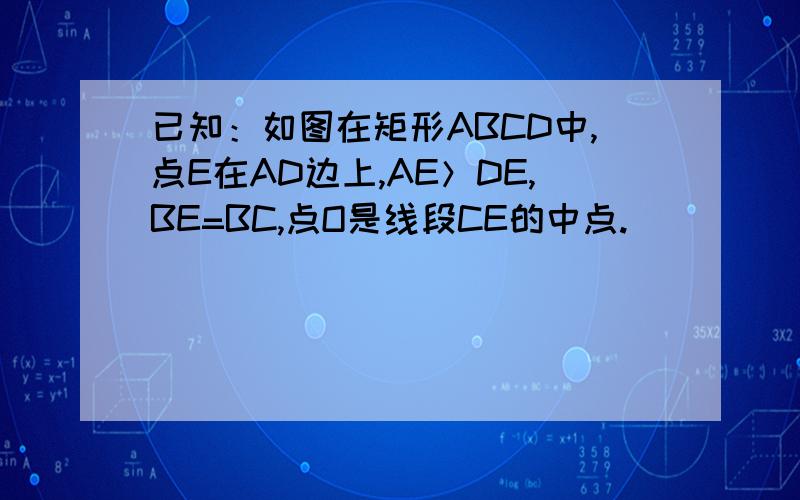 已知：如图在矩形ABCD中,点E在AD边上,AE＞DE,BE=BC,点O是线段CE的中点.