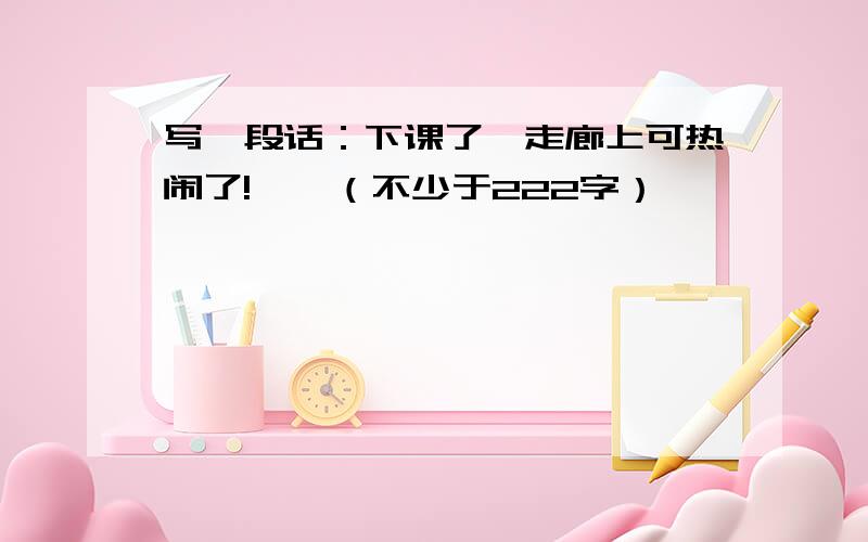 写一段话：下课了,走廊上可热闹了!……（不少于222字）