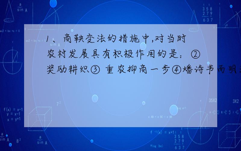 1、商鞅变法的措施中,对当时农村发展具有积极作用的是：②奖励耕织③ 重农抑商一步④燔诗书而明法令 A、①② B、①②③